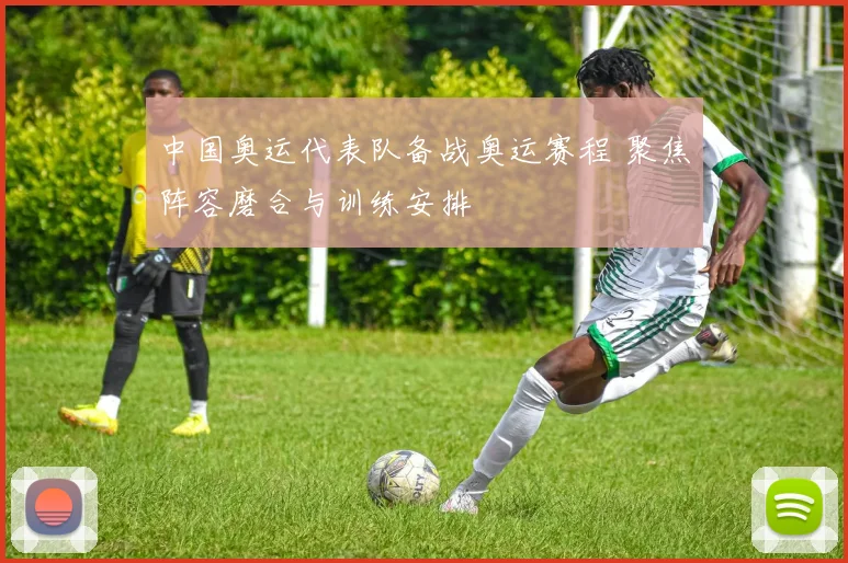 中国奥运代表队备战奥运赛程 聚焦阵容磨合与训练安排