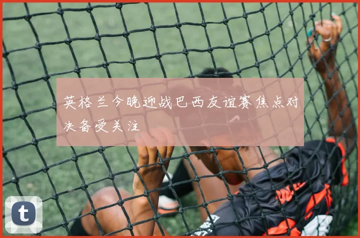 英格兰今晚迎战巴西友谊赛焦点对决备受关注