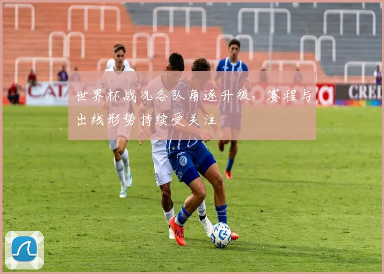 世界杯战况各队角逐升级，赛程与出线形势持续受关注