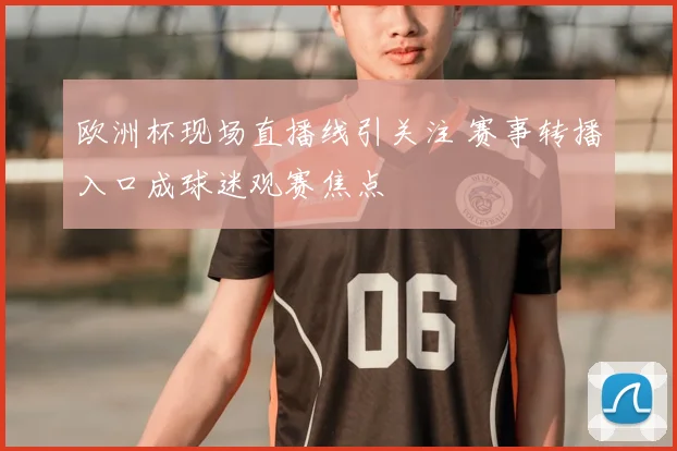 欧洲杯现场直播线引关注 赛事转播入口成球迷观赛焦点