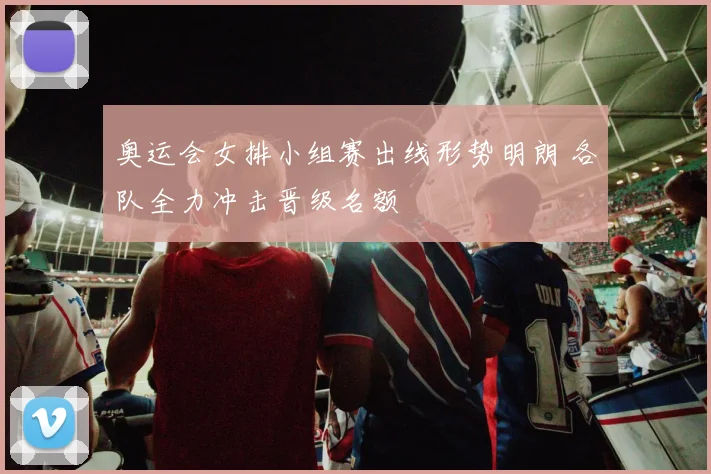 奥运会女排小组赛出线形势明朗 各队全力冲击晋级名额