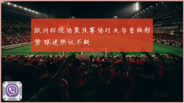 欧洲杯现场聚焦赛场对决与晋级形势 球迷热议不断