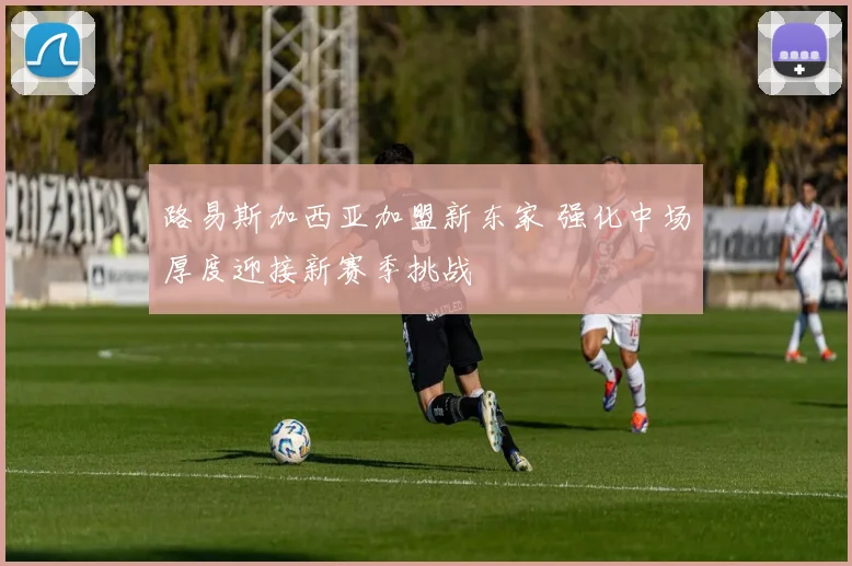 路易斯加西亚加盟新东家 强化中场厚度迎接新赛季挑战