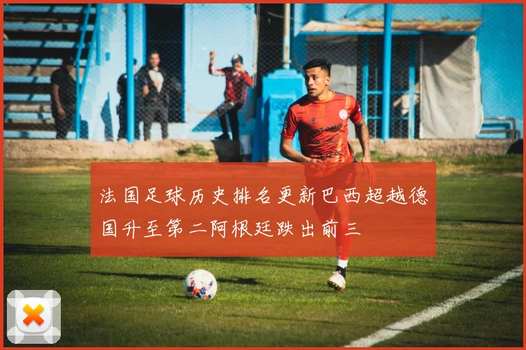 法国足球历史排名更新巴西超越德国升至第二阿根廷跌出前三