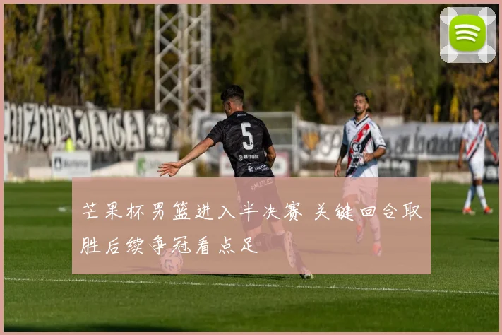 芒果杯男篮进入半决赛 关键回合取胜后续争冠看点足