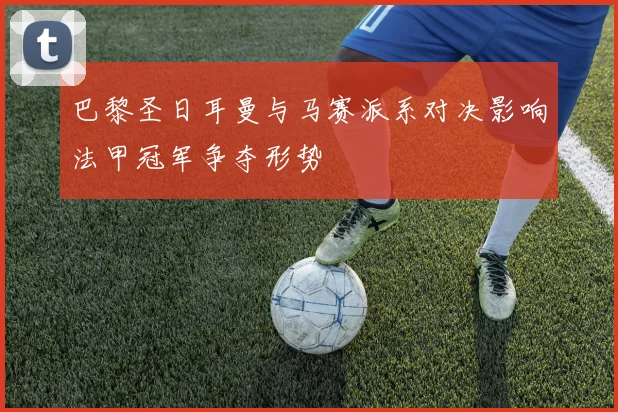 巴黎圣日耳曼与马赛派系对决影响法甲冠军争夺形势