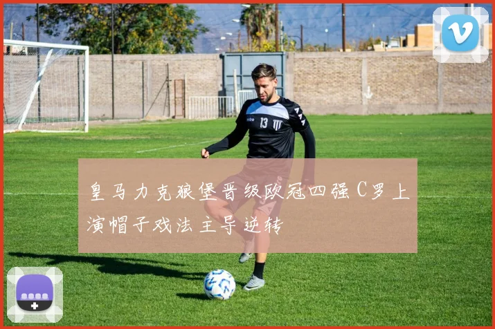 皇马力克狼堡晋级欧冠四强 C罗上演帽子戏法主导逆转