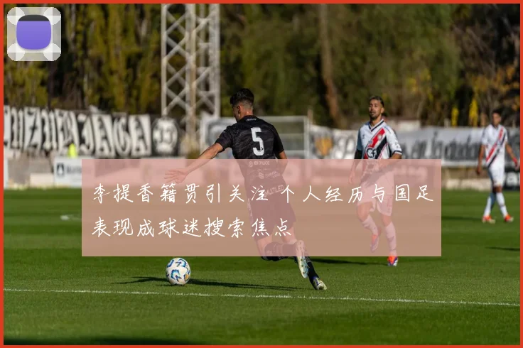 李提香籍贯引关注 个人经历与国足表现成球迷搜索焦点