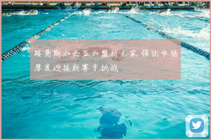 路易斯加西亚加盟新东家 强化中场厚度迎接新赛季挑战
