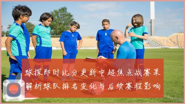 球探即时比分更新中超焦点战赛果解析球队排名变化与后续赛程影响