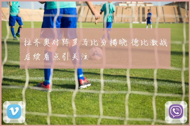 拉齐奥对阵罗马比分揭晓 德比激战后续看点引关注