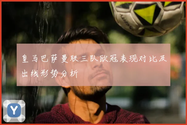皇马巴萨曼联三队欧冠表现对比及出线形势分析