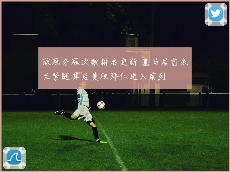 欧冠夺冠次数排名更新 皇马居首米兰紧随其后曼联拜仁进入前列