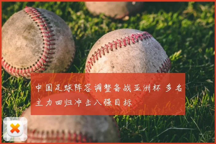 中国足球阵容调整备战亚洲杯 多名主力回归冲击八强目标