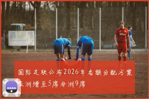 国际足联公布2026年名额分配方案亚洲增至5席非洲9席