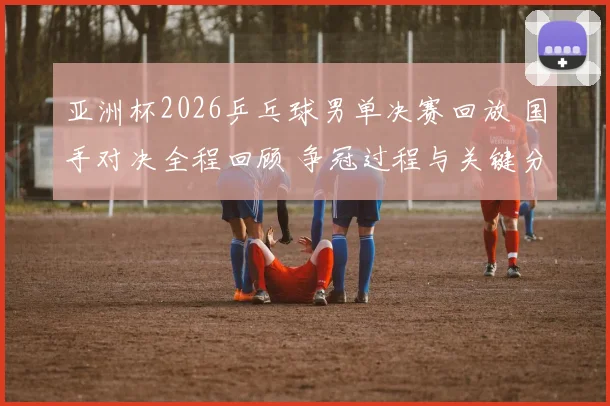 亚洲杯2026乒乓球男单决赛回放 国手对决全程回顾 争冠过程与关键分解析