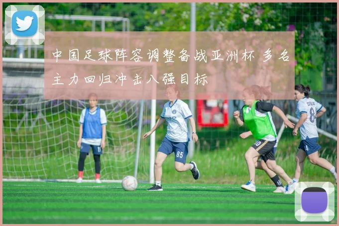 中国足球阵容调整备战亚洲杯 多名主力回归冲击八强目标