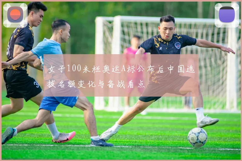 女子100米栏奥运A标公布后中国选拔名额变化与备战看点