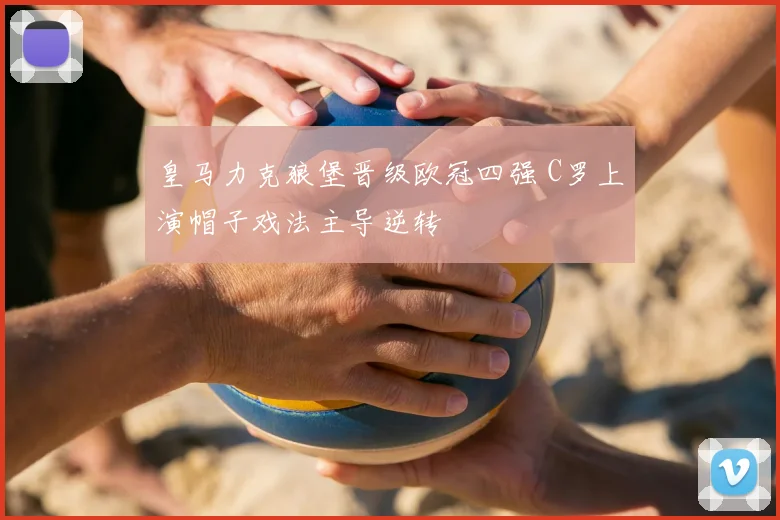 皇马力克狼堡晋级欧冠四强 C罗上演帽子戏法主导逆转