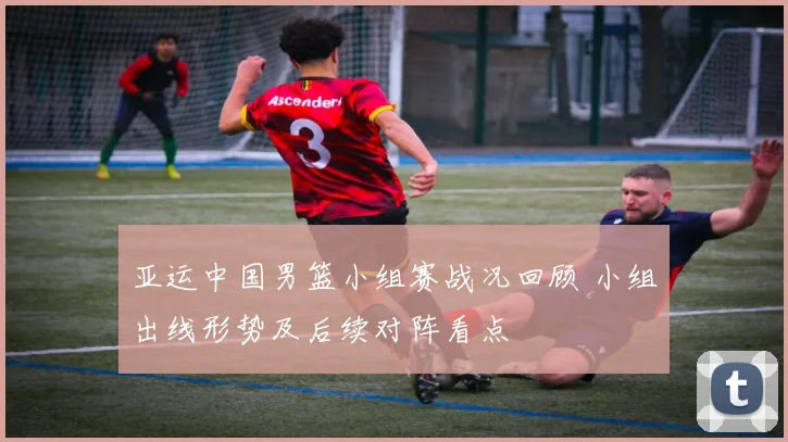 亚运中国男篮小组赛战况回顾 小组出线形势及后续对阵看点