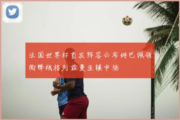 法国世界杯首发阵容公布姆巴佩领衔锋线格列兹曼坐镇中场