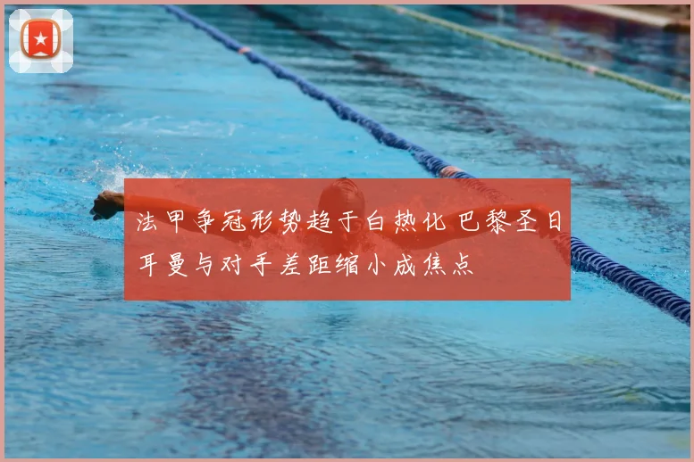 法甲争冠形势趋于白热化 巴黎圣日耳曼与对手差距缩小成焦点