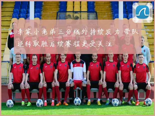 李家小老弟三分线外持续发力 带队逆转取胜后续赛程更受关注