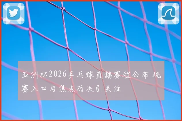 亚洲杯2026乒乓球直播赛程公布 观赛入口与焦点对决引关注