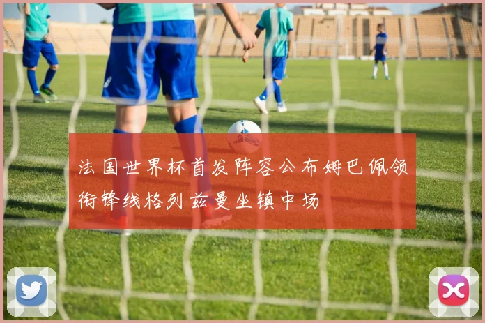 法国世界杯首发阵容公布姆巴佩领衔锋线格列兹曼坐镇中场