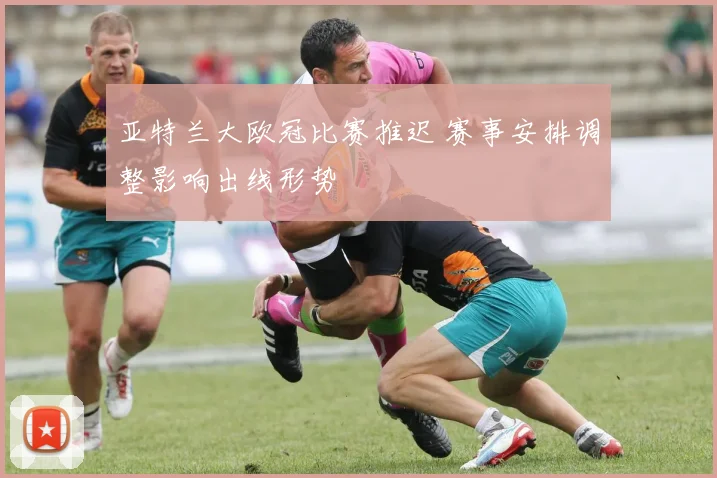 亚特兰大欧冠比赛推迟 赛事安排调整影响出线形势