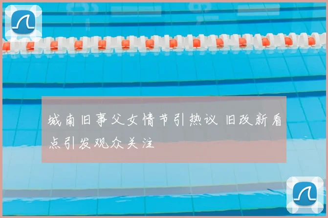 城南旧事父女情节引热议 旧改新看点引发观众关注