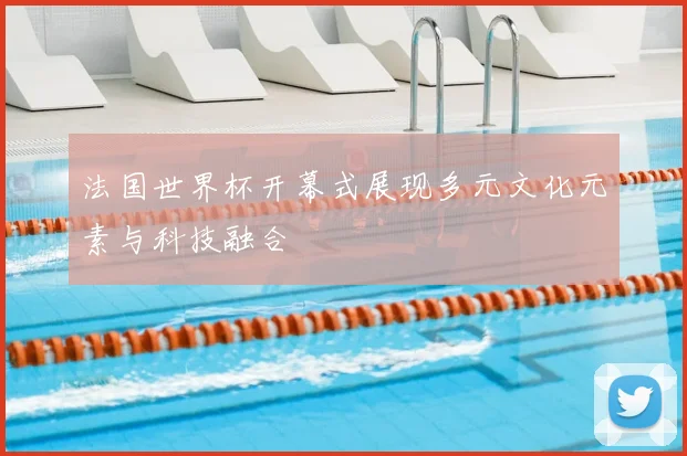 法国世界杯开幕式展现多元文化元素与科技融合