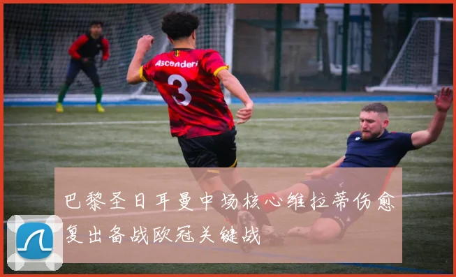 巴黎圣日耳曼中场核心维拉蒂伤愈复出备战欧冠关键战