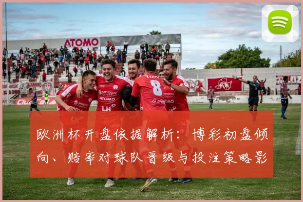 欧洲杯开盘依据解析：博彩初盘倾向、赔率对球队晋级与投注策略影响