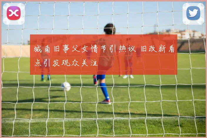 城南旧事父女情节引热议 旧改新看点引发观众关注