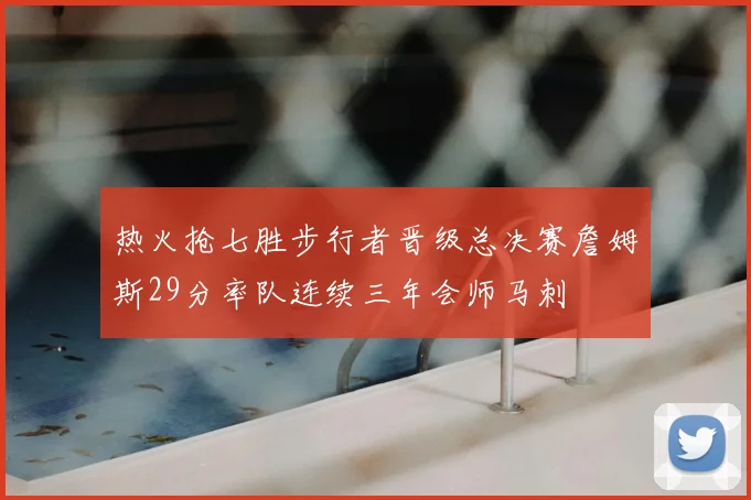 热火抢七胜步行者晋级总决赛詹姆斯29分率队连续三年会师马刺