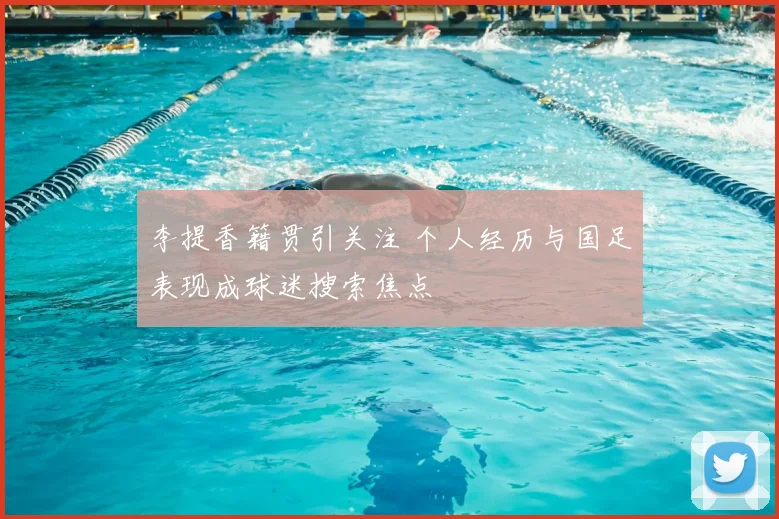 李提香籍贯引关注 个人经历与国足表现成球迷搜索焦点