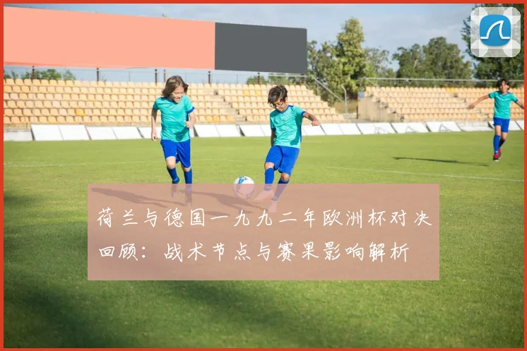 荷兰与德国一九九二年欧洲杯对决回顾：战术节点与赛果影响解析