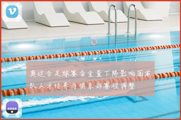 奥运会足球赛含金量下降影响国家队人才培养与俱乐部赛程调整