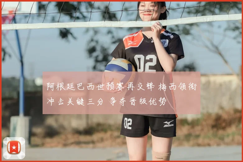 阿根廷巴西世预赛再交锋 梅西领衔冲击关键三分 争夺晋级优势