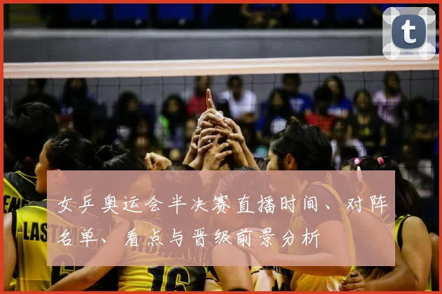 女乒奥运会半决赛直播时间、对阵名单、看点与晋级前景分析