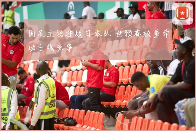 国足主场迎战日本队 世预赛较量牵动出线竞争