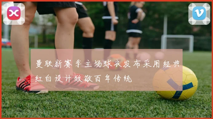 曼联新赛季主场球衣发布采用经典红白设计致敬百年传统