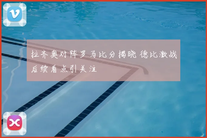 拉齐奥对阵罗马比分揭晓 德比激战后续看点引关注