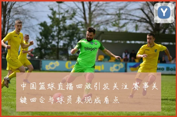 中国篮球直播回放引发关注 赛事关键回合与球员表现成看点